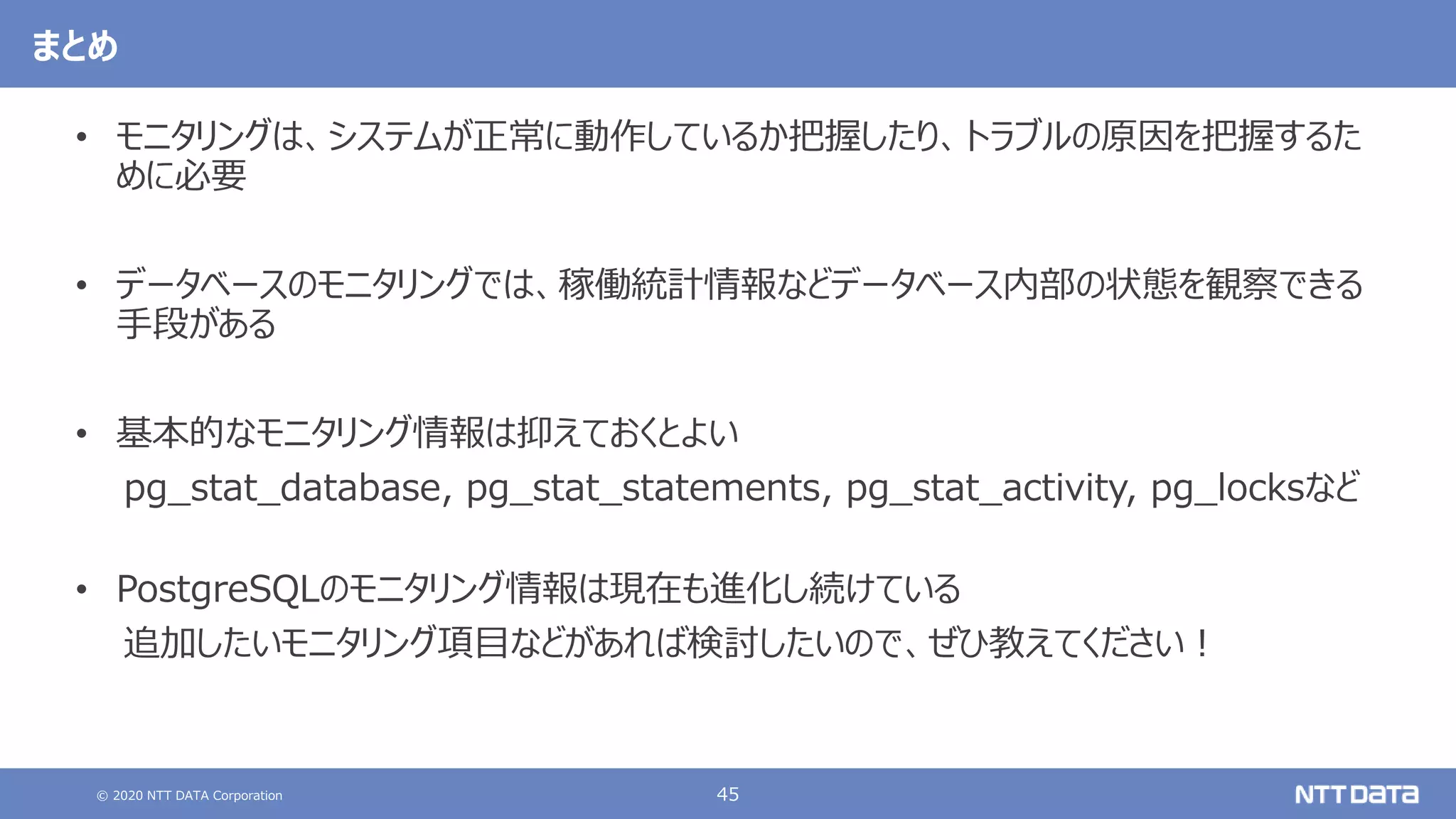 © 2020 NTT DATA Corporation 45
まとめ
• モニタリングは、システムが正常に動作しているか把握したり、トラブルの原因を把握するた
めに必要
• データベースのモニタリングでは、稼働統計情報などデータベース内部の状態を観察できる
手段がある
• 基本的なモニタリング情報は抑えておくとよい
pg_stat_database, pg_stat_statements, pg_stat_activity, pg_locksなど
• PostgreSQLのモニタリング情報は現在も進化し続けている
追加したいモニタリング項目などがあれば検討したいので、ぜひ教えてください！
 