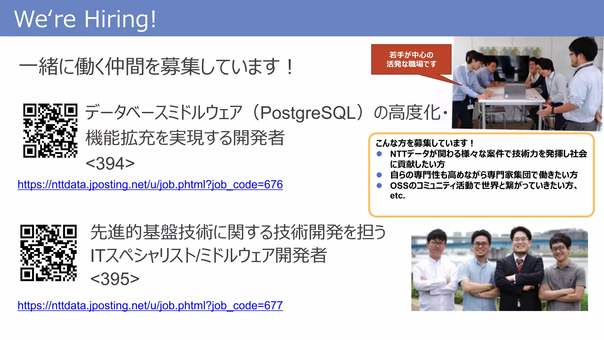 We‘re Hiring!
先進的基盤技術に関する技術開発を担う
ITスペシャリスト/ミドルウェア開発者
<395>
https://nttdata.jposting.net/u/job.phtml?job_code=676
一緒に働く仲間を募集しています！
データベースミドルウェア（PostgreSQL）の高度化・
機能拡充を実現する開発者
<394>
こんな方を募集しています！
 NTTデータが関わる様々な案件で技術力を発揮し社会
に貢献したい方
 自らの専門性も高めながら専門家集団で働きたい方
 OSSのコミュニティ活動で世界と繋がっていきたい方、
etc.
若手が中心の
活発な職場です
https://nttdata.jposting.net/u/job.phtml?job_code=677
 