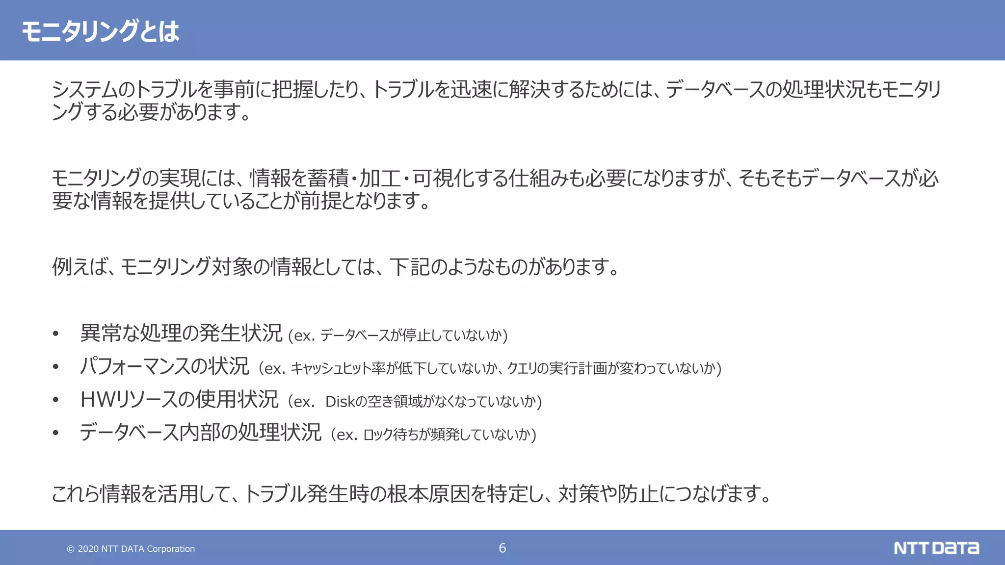 © 2020 NTT DATA Corporation 6
モニタリングとは
システムのトラブルを事前に把握したり、トラブルを迅速に解決するためには、データベースの処理状況もモニタリ
ングする必要があります。
モニタリングの実現には、情報を蓄積・加工・可視化する仕組みも必要になりますが、そもそもデータベースが必
要な情報を提供していることが前提となります。
例えば、モニタリング対象の情報としては、下記のようなものがあります。
• 異常な処理の発生状況 (ex. データベースが停止していないか)
• パフォーマンスの状況（ex. キャッシュヒット率が低下していないか、クエリの実行計画が変わっていないか)
• HWリソースの使用状況（ex. Diskの空き領域がなくなっていないか)
• データベース内部の処理状況（ex. ロック待ちが頻発していないか)
これら情報を活用して、トラブル発生時の根本原因を特定し、対策や防止につなげます。
 