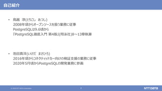 © 2020 NTT DATA Corporation 2
自己紹介
• 鳥越 淳(とりこし あつし)
2008年頃からオープンソースを扱う業務に従事
PostgreSQLは9.6頃から
『PostgreSQL徹底入門 第4版』(翔泳社)8～13章執筆
• 池田真洋(いけだ まさひろ)
2016年頃からコネクティッドカー向けの検証支援の業務に従事
2020年5月頃からPostgreSQLの開発業務に参画
 