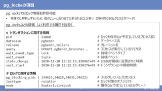 © 2020 NTT DATA Corporation 25
pg_locksの項目
pg_locksではロック情報を参照可能
• 単体では解析しずらいため、他のビューと合わせて分析されることが多い（具体的なSQLクエリは次ページ）
pg_locksなどの情報（よく利用する項目を抜粋）
# トランザクションに関する情報
pid | 21060 # ロックを保持(or予定)しているプロセスID
database | pgbench # データベース名
relname | pgbench_tellers # リレーション名
query | UPDATE pgbench_branches … # プロセスが実行しているクエリ文
wait_event_type | Lock # 待機イベントタイプ
wait_event | tuple # 待機イベント
state_change | 2020-12-10 13:12:13.820967+09 # stateが最後に変更された時間
xact_start | 2020-12-10 13:12:13.820276+09 # トランザクションの開始時間
# ロックに関する情報
pg_blocking_pids | {34623,34628,34631,34622} # ブロックしているプロセスID
locktype | relation # ロック対象のオブジェクト
mode | RowExclusiveLock # 獲得(or予定)しているロックモード
 
