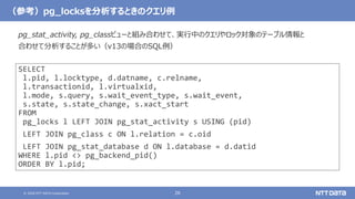 © 2020 NTT DATA Corporation 26
（参考）pg_locksを分析するときのクエリ例
SELECT
l.pid, l.locktype, d.datname, c.relname,
l.transactionid, l.virtualxid,
l.mode, s.query, s.wait_event_type, s.wait_event,
s.state, s.state_change, s.xact_start
FROM
pg_locks l LEFT JOIN pg_stat_activity s USING (pid)
LEFT JOIN pg_class c ON l.relation = c.oid
LEFT JOIN pg_stat_database d ON l.database = d.datid
WHERE l.pid <> pg_backend_pid()
ORDER BY l.pid;
pg_stat_activity, pg_classビューと組み合わせて、実行中のクエリやロック対象のテーブル情報と
合わせて分析することが多い（v13の場合のSQL例）
 