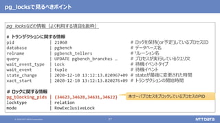 © 2020 NTT DATA Corporation 27
pg_locksなどの情報（よく利用する項目を抜粋）
# トランザクションに関する情報
pid | 21060 # ロックを保持(or予定)しているプロセスID
database | pgbench # データベース名
relname | pgbench_tellers # リレーション名
query | UPDATE pgbench_branches … # プロセスが実行しているクエリ文
wait_event_type | Lock # 待機イベントタイプ
wait_event | tuple # 待機イベント
state_change | 2020-12-10 13:12:13.820967+09 # stateが最後に変更された時間
xact_start | 2020-12-10 13:12:13.820276+09 # トランザクションの開始時間
# ロックに関する情報
pg_blocking_pids | {34623,34628,34631,34622} # ブロックしているプロセスID
locktype | relation
mode | RowExclusiveLock
pg_locksで見るべきポイント
本サーバプロセスをブロックしているプロセスのPID
 