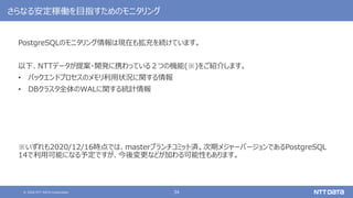 © 2020 NTT DATA Corporation 34
さらなる安定稼働を目指すためのモニタリング
PostgreSQLのモニタリング情報は現在も拡充を続けています。
以下、NTTデータが提案・開発に携わっている２つの機能(※)をご紹介します。
• バックエンドプロセスのメモリ利用状況に関する情報
• DBクラスタ全体のWALに関する統計情報
※いずれも2020/12/16時点では、masterブランチコミット済。次期メジャーバージョンであるPostgreSQL
14で利用可能になる予定ですが、今後変更などが加わる可能性もあります。
 