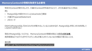 © 2020 NTT DATA Corporation 37
MemoryContextの情報を取得する必要性
特定のContextが肥大化したり、大量のContextが作成されることで、メモリを逼迫することがある
例)
• PostgreSQL内部のキャッシュ(relcacheなど)増加
• 大量のPreparedStatement
• メモリリーク
OSからはPostgreSQLプロセスのメモリが肥大化していることはわかるが、PostgreSQLが何にメモリを利用して
いるかまではわからない
現在のPostgreSQL V13では、 MemoryContextの情報を得るにはデバッガが必要。
商用環境などではデバッガやデバッグシンボルが導入されていないなどの理由で使えないことも
実行例
(gdb) call MemoryContextStats(TopMemoryContext)
 