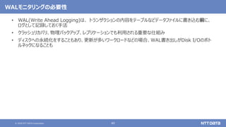© 2020 NTT DATA Corporation 40
WALモニタリングの必要性
• WAL(Write Ahead Logging)は、 トランザクションの内容をテーブルなどデータファイルに書き込む前に、
ログとして記録しておく手法
• クラッシュリカバリ、物理バックアップ、レプリケーションでも利用される重要な仕組み
• ディスクへの永続化をすることもあり、更新が多いワークロードなどの場合、WAL書き出しがDisk I/Oのボト
ルネックになることも
 