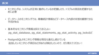 © 2020 NTT DATA Corporation 45
まとめ
• モニタリングは、システムが正常に動作しているか把握したり、トラブルの原因を把握するた
めに必要
• データベースのモニタリングでは、稼働統計情報などデータベース内部の状態を観察できる
手段がある
• 基本的なモニタリング情報は抑えておくとよい
pg_stat_database, pg_stat_statements, pg_stat_activity, pg_locksなど
• PostgreSQLのモニタリング情報は現在も進化し続けている
追加したいモニタリング項目などがあれば検討したいので、ぜひ教えてください！
 