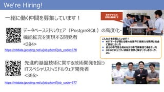 We‘re Hiring!
先進的基盤技術に関する技術開発を担う
ITスペシャリスト/ミドルウェア開発者
<395>
https://nttdata.jposting.net/u/job.phtml?job_code=676
一緒に働く仲間を募集しています！
データベースミドルウェア（PostgreSQL）の高度化・
機能拡充を実現する開発者
<394>
こんな方を募集しています！
 NTTデータが関わる様々な案件で技術力を発揮し社会
に貢献したい方
 自らの専門性も高めながら専門家集団で働きたい方
 OSSのコミュニティ活動で世界と繋がっていきたい方、
etc.
若手が中心の
活発な職場です
https://nttdata.jposting.net/u/job.phtml?job_code=677
 