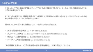 © 2020 NTT DATA Corporation 6
モニタリングとは
システムのトラブルを事前に把握したり、トラブルを迅速に解決するためには、データベースの処理状況もモニタリ
ングする必要があります。
モニタリングの実現には、情報を蓄積・加工・可視化する仕組みも必要になりますが、そもそもデータベースが必
要な情報を提供していることが前提となります。
例えば、モニタリング対象の情報としては、下記のようなものがあります。
• 異常な処理の発生状況 (ex. データベースが停止していないか)
• パフォーマンスの状況（ex. キャッシュヒット率が低下していないか、クエリの実行計画が変わっていないか)
• HWリソースの使用状況（ex. Diskの空き領域がなくなっていないか)
• データベース内部の処理状況（ex. ロック待ちが頻発していないか)
これら情報を活用して、トラブル発生時の根本原因を特定し、対策や防止につなげます。
 