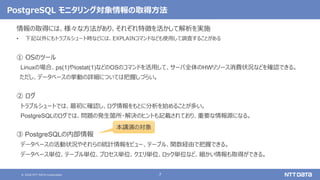 © 2020 NTT DATA Corporation 7
PostgreSQL モニタリング対象情報の取得方法
情報の取得には、様々な方法があり、それぞれ特徴を活かして解析を実施
• 下記以外にもトラブルシュート時などには、EXPLAINコマンドなども使用して調査することがある
① OSのツール
Linuxの場合、ps(1)やiostat(1)などのOSのコマンドを活用して、サーバ全体のHWリソース消費状況などを確認できる。
ただし、データベースの挙動の詳細については把握しづらい。
② ログ
トラブルシュートでは、最初に確認し、ログ情報をもとに分析を始めることが多い。
PostgreSQLのログでは、問題の発生箇所・解決のヒントも記載されており、重要な情報源になる。
③ PostgreSQLの内部情報
データベースの活動状況やそれらの統計情報をビュー、テーブル、関数経由で把握できる。
データベース単位、テーブル単位、プロセス単位、クエリ単位、ロック単位など、細かい情報も取得ができる。
本講演の対象
 