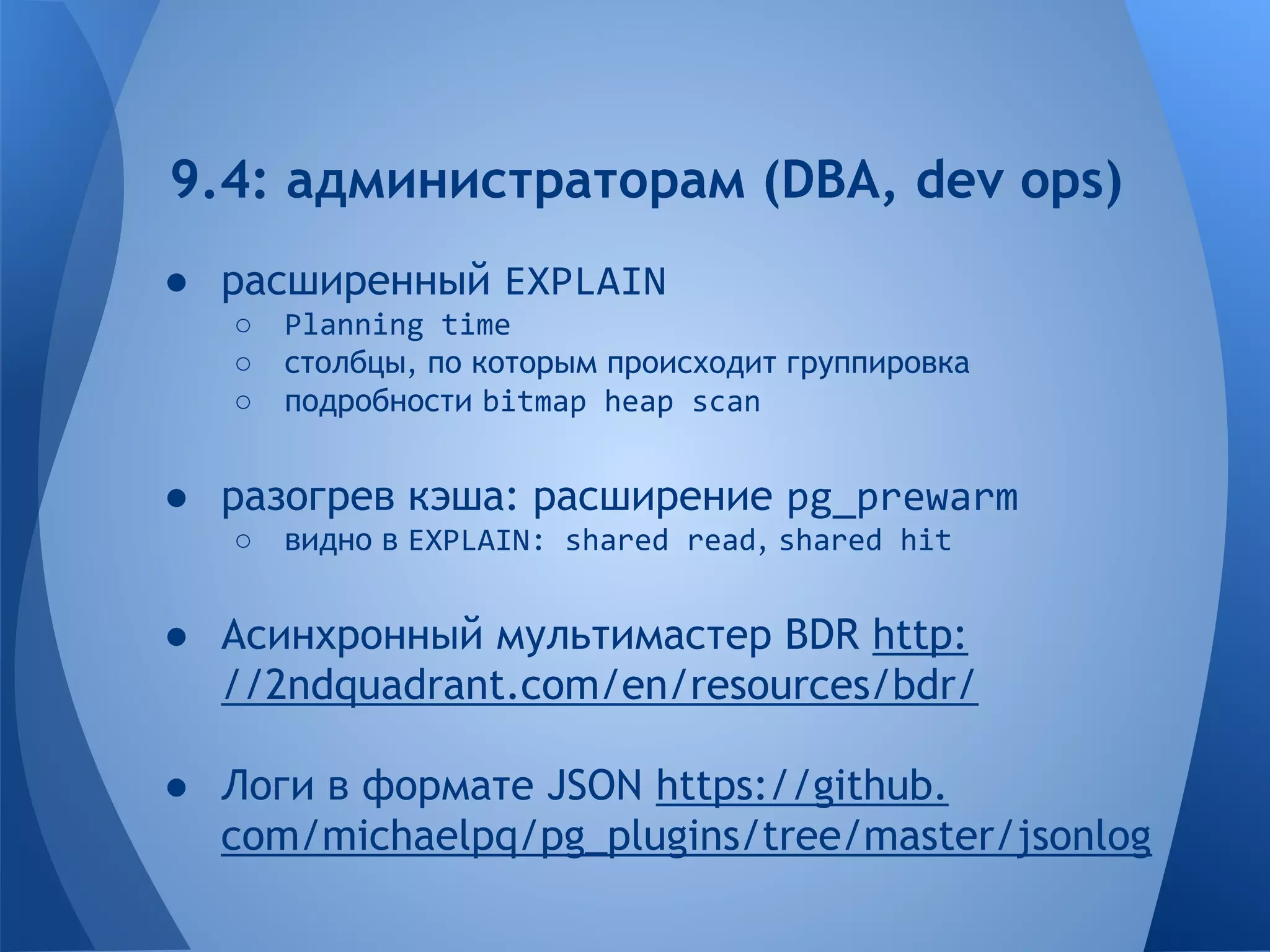 9.4: администраторам (DBA, dev ops) 
● расширенный EXPLAIN 
○ Planning time 
○ столбцы, по которым происходит группировка 
○ подробности bitmap heap scan 
● разогрев кэша: расширение pg_prewarm 
○ видно в EXPLAIN: shared read, shared hit 
● Асинхронный мультимастер BDR http: 
//2ndquadrant.com/en/resources/bdr/ 
● Логи в формате JSON https://github. 
com/michaelpq/pg_plugins/tree/master/jsonlog 
 