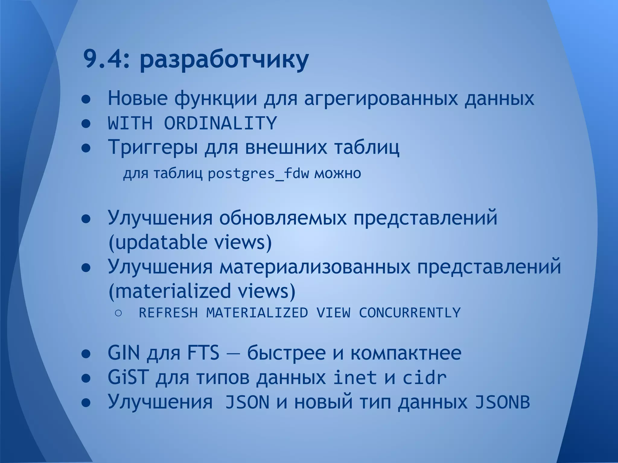 9.4: разработчику 
● Новые функции для агрегированных данных 
● WITH ORDINALITY 
● Триггеры для внешних таблиц 
для таблиц postgres_fdw можно 
● Улучшения обновляемых представлений 
(updatable views) 
● Улучшения материализованных представлений 
(materialized views) 
○ REFRESH MATERIALIZED VIEW CONCURRENTLY 
● GIN для FTS — быстрее и компактнее 
● GiST для типов данных inet и cidr 
● Улучшения JSON и новый тип данных JSONB 
 