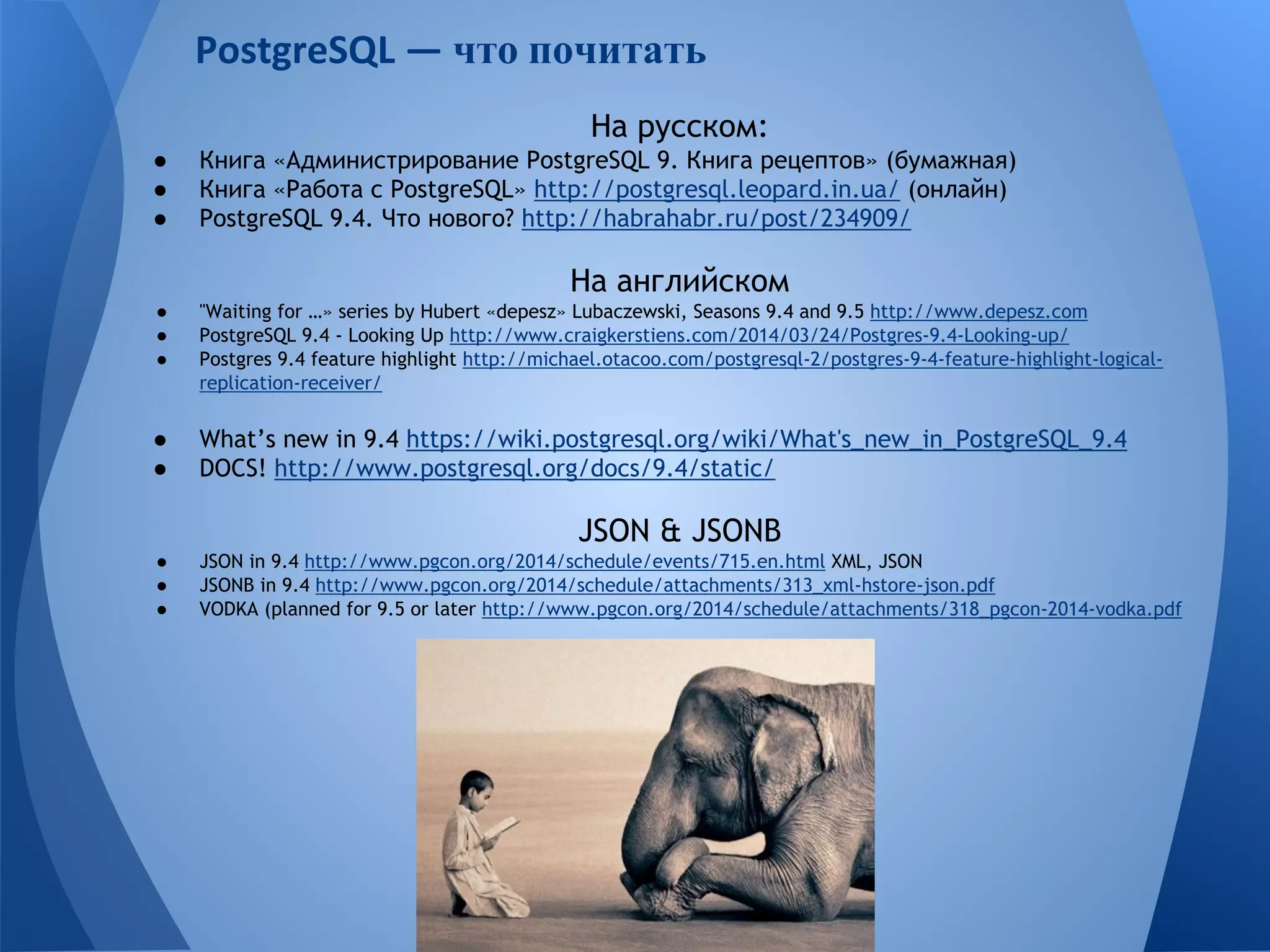 что почитать 
На русском: 
● Книга «Администрирование PostgreSQL 9. Книга рецептов» (бумажная) 
● Книга «Работа с PostgreSQL» http://postgresql.leopard.in.ua/ (онлайн) 
● PostgreSQL 9.4. Что нового? http://habrahabr.ru/post/234909/ 
На английском 
● "Waiting for …» series by Hubert «depesz» Lubaczewski, Seasons 9.4 and 9.5 http://www.depesz.com 
● PostgreSQL 9.4 - Looking Up http://www.craigkerstiens.com/2014/03/24/Postgres-9.4-Looking-up/ 
● Postgres 9.4 feature highlight http://michael.otacoo.com/postgresql-2/postgres-9-4-feature-highlight-logical-replication- 
receiver/ 
● What’s new in 9.4 https://wiki.postgresql.org/wiki/What's_new_in_PostgreSQL_9.4 
● DOCS! http://www.postgresql.org/docs/9.4/static/ 
JSON & JSONB 
● JSON in 9.4 http://www.pgcon.org/2014/schedule/events/715.en.html XML, JSON 
● JSONB in 9.4 http://www.pgcon.org/2014/schedule/attachments/313_xml-hstore-json.pdf 
● VODKA (planned for 9.5 or later http://www.pgcon.org/2014/schedule/attachments/318_pgcon-2014-vodka.pdf 
 