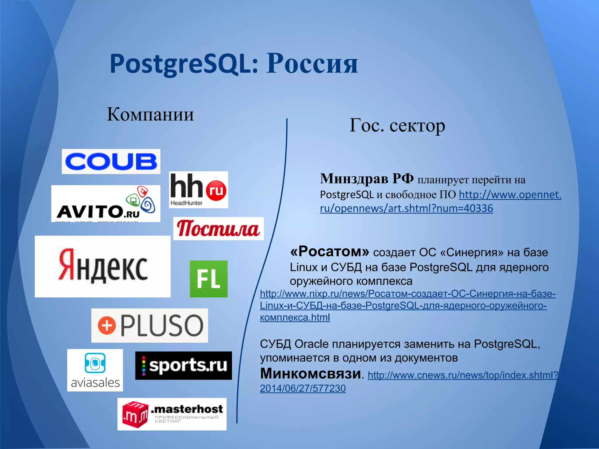 Россия 
Компании Гос сектор 
Минздрав РФ планирует перейти на 
и свободное ПО 
«Росатом» создает ОС «Синергия» на базе 
Linux и СУБД на базе PostgreSQL для ядерного 
оружейного комплекса 
http://www.nixp.ru/news/Росатом-создает-ОС-Синергия-на-базе- 
Linux-и-СУБД-на-базе-PostgreSQL-для-ядерного-оружейного- 
комплекса.html 
СУБД Oracle планируется заменить на PostgreSQL, 
упоминается в одном из документов 
Минкомсвязи. http://www.cnews.ru/news/top/index.shtml? 
2014/06/27/577230 
 