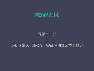 FDWとは
外部データ
↓
DB、CSV、JSON、WebAPIなんでも良い
 