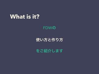 What is it?
FDWの
使い方と作り方
をご紹介します
 