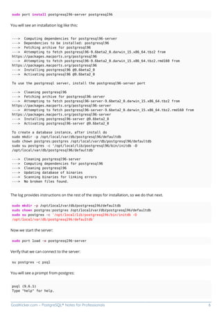 GoalKicker.com – PostgreSQL® Notes for Professionals 6
sudo port install postgresql96-server postgresql96
You will see an installation log like this:
---> Computing dependencies for postgresql96-server
---> Dependencies to be installed: postgresql96
---> Fetching archive for postgresql96
---> Attempting to fetch postgresql96-9.6beta2_0.darwin_15.x86_64.tbz2 from
https://packages.macports.org/postgresql96
---> Attempting to fetch postgresql96-9.6beta2_0.darwin_15.x86_64.tbz2.rmd160 from
https://packages.macports.org/postgresql96
---> Installing postgresql96 @9.6beta2_0
---> Activating postgresql96 @9.6beta2_0
To use the postgresql server, install the postgresql96-server port
---> Cleaning postgresql96
---> Fetching archive for postgresql96-server
---> Attempting to fetch postgresql96-server-9.6beta2_0.darwin_15.x86_64.tbz2 from
https://packages.macports.org/postgresql96-server
---> Attempting to fetch postgresql96-server-9.6beta2_0.darwin_15.x86_64.tbz2.rmd160 from
https://packages.macports.org/postgresql96-server
---> Installing postgresql96-server @9.6beta2_0
---> Activating postgresql96-server @9.6beta2_0
To create a database instance, after install do
sudo mkdir -p /opt/local/var/db/postgresql96/defaultdb
sudo chown postgres:postgres /opt/local/var/db/postgresql96/defaultdb
sudo su postgres -c '/opt/local/lib/postgresql96/bin/initdb -D
/opt/local/var/db/postgresql96/defaultdb'
---> Cleaning postgresql96-server
---> Computing dependencies for postgresql96
---> Cleaning postgresql96
---> Updating database of binaries
---> Scanning binaries for linking errors
---> No broken files found.
The log provides instructions on the rest of the steps for installation, so we do that next.
sudo mkdir -p /opt/local/var/db/postgresql96/defaultdb
sudo chown postgres:postgres /opt/local/var/db/postgresql96/defaultdb
sudo su postgres -c '/opt/local/lib/postgresql96/bin/initdb -D
/opt/local/var/db/postgresql96/defaultdb'
Now we start the server:
sudo port load -w postgresql96-server
Verify that we can connect to the server:
su postgres -c psql
You will see a prompt from postgres:
psql (9.6.1)
Type "help" for help.
 