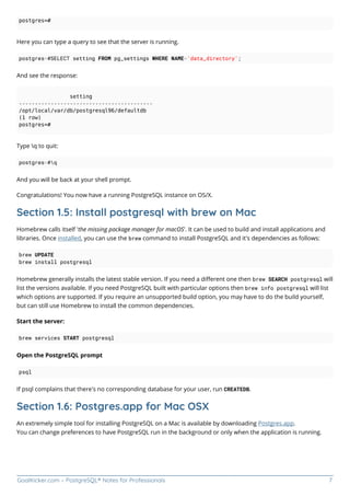 GoalKicker.com – PostgreSQL® Notes for Professionals 7
postgres=#
Here you can type a query to see that the server is running.
postgres=#SELECT setting FROM pg_settings WHERE NAME='data_directory';
And see the response:
setting
------------------------------------------
/opt/local/var/db/postgresql96/defaultdb
(1 row)
postgres=#
Type q to quit:
postgres=#q
And you will be back at your shell prompt.
Congratulations! You now have a running PostgreSQL instance on OS/X.
Section 1.5: Install postgresql with brew on Mac
Homebrew calls itself 'the missing package manager for macOS'. It can be used to build and install applications and
libraries. Once installed, you can use the brew command to install PostgreSQL and it's dependencies as follows:
brew UPDATE
brew install postgresql
Homebrew generally installs the latest stable version. If you need a diﬀerent one then brew SEARCH postgresql will
list the versions available. If you need PostgreSQL built with particular options then brew info postgresql will list
which options are supported. If you require an unsupported build option, you may have to do the build yourself,
but can still use Homebrew to install the common dependencies.
Start the server:
brew services START postgresql
Open the PostgreSQL prompt
psql
If psql complains that there's no corresponding database for your user, run CREATEDB.
Section 1.6: Postgres.app for Mac OSX
An extremely simple tool for installing PostgreSQL on a Mac is available by downloading Postgres.app.
You can change preferences to have PostgreSQL run in the background or only when the application is running.
 