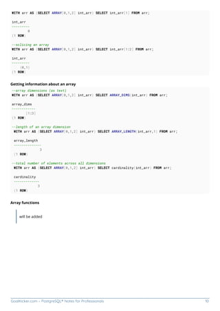 GoalKicker.com – PostgreSQL® Notes for Professionals 10
WITH arr AS (SELECT ARRAY[0,1,2] int_arr) SELECT int_arr[1] FROM arr;
int_arr
---------
0
(1 ROW)
--sclicing an array
WITH arr AS (SELECT ARRAY[0,1,2] int_arr) SELECT int_arr[1:2] FROM arr;
int_arr
---------
{0,1}
(1 ROW)
Getting information about an array
--array dimensions (as text)
WITH arr AS (SELECT ARRAY[0,1,2] int_arr) SELECT ARRAY_DIMS(int_arr) FROM arr;
array_dims
------------
[1:3]
(1 ROW)
--length of an array dimension
WITH arr AS (SELECT ARRAY[0,1,2] int_arr) SELECT ARRAY_LENGTH(int_arr,1) FROM arr;
array_length
--------------
3
(1 ROW)
--total number of elements across all dimensions
WITH arr AS (SELECT ARRAY[0,1,2] int_arr) SELECT cardinality(int_arr) FROM arr;
cardinality
-------------
3
(1 ROW)
Array functions
will be added
 