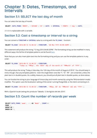 GoalKicker.com – PostgreSQL® Notes for Professionals 11
Chapter 3: Dates, Timestamps, and
Intervals
Section 3.1: SELECT the last day of month
You can select the last day of month.
SELECT (DATE_TRUNC('MONTH', ('201608'||'01')::DATE) + INTERVAL '1 MONTH - 1 day')::DATE;
201608 is replaceable with a variable.
Section 3.2: Cast a timestamp or interval to a string
You can convert a TIMESTAMP or INTERVAL value to a string with the TO_CHAR() function:
SELECT TO_CHAR('2016-08-12 16:40:32'::TIMESTAMP, 'DD Mon YYYY HH:MI:SSPM');
This statement will produce the string "12 Aug 2016 04:40:32PM". The formatting string can be modiﬁed in many
diﬀerent ways; the full list of template patterns can be found here.
Note that you can also insert plain text into the formatting string and you can use the template patterns in any
order:
SELECT TO_CHAR('2016-08-12 16:40:32'::TIMESTAMP,
'"Today is "FMDay", the "DDth" day of the month of "FMMonth" of "YYYY');
This will produce the string "Today is Saturday, the 12th day of the month of August of 2016". You should keep in
mind, though, that any template patterns - even the single letter ones like "I", "D", "W" - are converted, unless the
plain text is in double quotes. As a safety measure, you should put all plain text in double quotes, as done above.
You can localize the string to your language of choice (day and month names) by using the TM (translation mode)
modiﬁer. This option uses the localization setting of the server running PostgreSQL or the client connecting to it.
SELECT TO_CHAR('2016-08-12 16:40:32'::TIMESTAMP, 'TMDay, DD" de "TMMonth" del año "YYYY');
With a Spanish locale setting this produces "Sábado, 12 de Agosto del año 2016".
Section 3.3: Count the number of records per week
SELECT DATE_TRUNC('week', <>) AS "Week" , COUNT(*)
FROM <>
GROUP BY 1
ORDER BY 1;
 