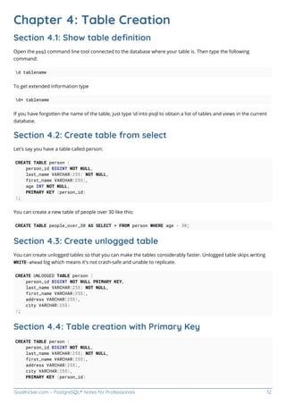GoalKicker.com – PostgreSQL® Notes for Professionals 12
Chapter 4: Table Creation
Section 4.1: Show table deﬁnition
Open the psql command line tool connected to the database where your table is. Then type the following
command:
d tablename
To get extended information type
d+ tablename
If you have forgotten the name of the table, just type d into psql to obtain a list of tables and views in the current
database.
Section 4.2: Create table from select
Let's say you have a table called person:
CREATE TABLE person (
person_id BIGINT NOT NULL,
last_name VARCHAR(255) NOT NULL,
first_name VARCHAR(255),
age INT NOT NULL,
PRIMARY KEY (person_id)
);
You can create a new table of people over 30 like this:
CREATE TABLE people_over_30 AS SELECT * FROM person WHERE age > 30;
Section 4.3: Create unlogged table
You can create unlogged tables so that you can make the tables considerably faster. Unlogged table skips writing
WRITE-ahead log which means it's not crash-safe and unable to replicate.
CREATE UNLOGGED TABLE person (
person_id BIGINT NOT NULL PRIMARY KEY,
last_name VARCHAR(255) NOT NULL,
first_name VARCHAR(255),
address VARCHAR(255),
city VARCHAR(255)
);
Section 4.4: Table creation with Primary Key
CREATE TABLE person (
person_id BIGINT NOT NULL,
last_name VARCHAR(255) NOT NULL,
first_name VARCHAR(255),
address VARCHAR(255),
city VARCHAR(255),
PRIMARY KEY (person_id)
 
