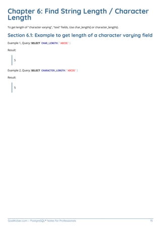 GoalKicker.com – PostgreSQL® Notes for Professionals 15
Chapter 6: Find String Length / Character
Length
To get length of "character varying", "text" ﬁelds, Use char_length() or character_length().
Section 6.1: Example to get length of a character varying ﬁeld
Example 1, Query: SELECT CHAR_LENGTH('ABCDE')
Result:
5
Example 2, Query: SELECT CHARACTER_LENGTH('ABCDE')
Result:
5
 