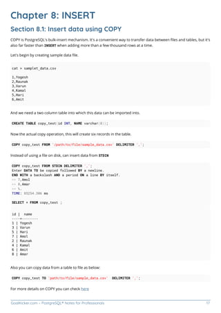 GoalKicker.com – PostgreSQL® Notes for Professionals 17
Chapter 8: INSERT
Section 8.1: Insert data using COPY
COPY is PostgreSQL's bulk-insert mechanism. It's a convenient way to transfer data between ﬁles and tables, but it's
also far faster than INSERT when adding more than a few thousand rows at a time.
Let's begin by creating sample data ﬁle.
cat > samplet_data.csv
1,Yogesh
2,Raunak
3,Varun
4,Kamal
5,Hari
6,Amit
And we need a two column table into which this data can be imported into.
CREATE TABLE copy_test(id INT, NAME varchar(8));
Now the actual copy operation, this will create six records in the table.
COPY copy_test FROM '/path/to/file/sample_data.csv' DELIMITER ',';
Instead of using a ﬁle on disk, can insert data from STDIN
COPY copy_test FROM STDIN DELIMITER ',';
Enter DATA TO be copied followed BY a newline.
END WITH a backslash AND a period ON a line BY itself.
>> 7,Amol
>> 8,Amar
>> .
TIME: 85254.306 ms
SELECT * FROM copy_test ;
id | name
----+--------
1 | Yogesh
3 | Varun
5 | Hari
7 | Amol
2 | Raunak
4 | Kamal
6 | Amit
8 | Amar
Also you can copy data from a table to ﬁle as below:
COPY copy_test TO 'path/to/file/sample_data.csv' DELIMITER ',';
For more details on COPY you can check here
 