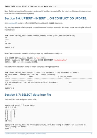 GoalKicker.com – PostgreSQL® Notes for Professionals 19
INSERT INTO person SELECT * FROM tmp_person WHERE age < 30;
Note that the projection of the select must match the columns required for the insert. In this case, the tmp_person
table has the same columns as person.
Section 8.6: UPSERT - INSERT ... ON CONFLICT DO UPDATE..
since version 9.5 postgres oﬀers UPSERT functionality with INSERT statement.
Say you have a table called my_table, created in several previous examples. We insert a row, returning PK value of
inserted row:
b=# INSERT INTO my_table (name,contact_number) values ('one',333) RETURNING id;
id
----
2
(1 row)
INSERT 0 1
Now if we try to insert row with existing unique key it will raise an exception:
b=# INSERT INTO my_table VALUES (2,'one',333);
ERROR: duplicate KEY VALUE violates UNIQUE CONSTRAINT "my_table_pkey"
DETAIL: KEY (id)=(2) already EXISTS.
Upsert functionality oﬀers ability to insert it anyway, solving the conﬂict:
b=# INSERT INTO my_table values (2,'one',333) ON CONFLICT (id) DO UPDATE SET name =
my_table.name||' changed to: "two" at '||now() returning *;
id | name | contact_number
----+---------------------------------------------------------------------------------------------
--------------+----------------
2 | one changed to: "two" at 2016-11-23 08:32:17.105179+00 | 333
(1 row)
INSERT 0 1
Section 8.7: SELECT data into ﬁle
You can COPY table and paste it into a ﬁle.
postgres=# select * from my_table;
c1 | c2 | c3
----+----+----
1 | 1 | 1
2 | 2 | 2
3 | 3 | 3
4 | 4 | 4
5 | 5 |
(5 rows)
postgres=# copy my_table to '/home/postgres/my_table.txt' using delimiters '|' with null as
'null_string' csv header;
COPY 5
 