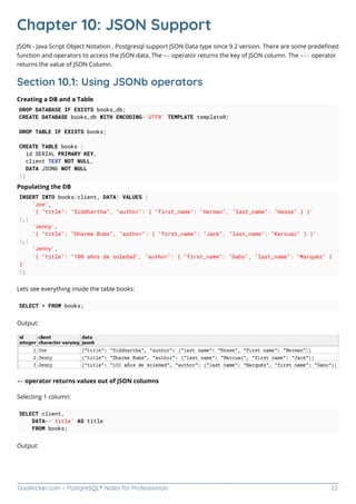 GoalKicker.com – PostgreSQL® Notes for Professionals 22
Chapter 10: JSON Support
JSON - Java Script Object Notation , Postgresql support JSON Data type since 9.2 version. There are some predeﬁned
function and operators to access the JSON data. The -> operator returns the key of JSON column. The ->> operator
returns the value of JSON Column.
Section 10.1: Using JSONb operators
Creating a DB and a Table
DROP DATABASE IF EXISTS books_db;
CREATE DATABASE books_db WITH ENCODING='UTF8' TEMPLATE template0;
DROP TABLE IF EXISTS books;
CREATE TABLE books (
id SERIAL PRIMARY KEY,
client TEXT NOT NULL,
DATA JSONb NOT NULL
);
Populating the DB
INSERT INTO books(client, DATA) VALUES (
'Joe',
'{ "title": "Siddhartha", "author": { "first_name": "Herman", "last_name": "Hesse" } }'
),(
'Jenny',
'{ "title": "Dharma Bums", "author": { "first_name": "Jack", "last_name": "Kerouac" } }'
),(
'Jenny',
'{ "title": "100 años de soledad", "author": { "first_name": "Gabo", "last_name": "Marquéz" }
}'
);
Lets see everything inside the table books:
SELECT * FROM books;
Output:
-> operator returns values out of JSON columns
Selecting 1 column:
SELECT client,
DATA->'title' AS title
FROM books;
Output:
 