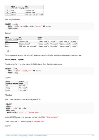 GoalKicker.com – PostgreSQL® Notes for Professionals 23
Selecting 2 columns:
SELECT client,
DATA->'title' AS title, DATA->'author' AS author
FROM books;
Output:
-> vs ->>
The -> operator returns the original JSON type (which might be an object), whereas ->> returns text.
Return NESTED objects
You can use the -> to return a nested object and thus chain the operators:
SELECT client,
DATA->'author'->'last_name' AS author
FROM books;
Output:
Filtering
Select rows based on a value inside your JSON:
SELECT
client,
DATA->'title' AS title
FROM books
WHERE DATA->'title' = '"Dharma Bums"';
Notice WHERE uses -> so we must compare to JSON '"Dharma Bums"'
Or we could use ->> and compare to 'Dharma Bums'
Output:
 