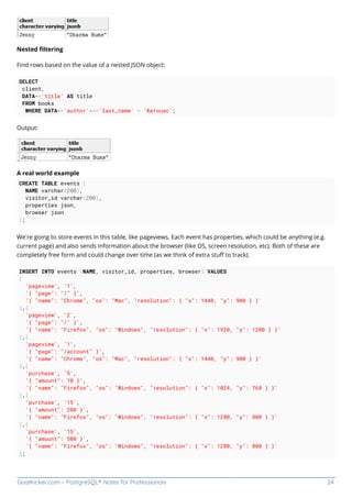 GoalKicker.com – PostgreSQL® Notes for Professionals 24
Nested ﬁltering
Find rows based on the value of a nested JSON object:
SELECT
client,
DATA->'title' AS title
FROM books
WHERE DATA->'author'->>'last_name' = 'Kerouac';
Output:
A real world example
CREATE TABLE events (
NAME varchar(200),
visitor_id varchar(200),
properties json,
browser json
);
We’re going to store events in this table, like pageviews. Each event has properties, which could be anything (e.g.
current page) and also sends information about the browser (like OS, screen resolution, etc). Both of these are
completely free form and could change over time (as we think of extra stuﬀ to track).
INSERT INTO events (NAME, visitor_id, properties, browser) VALUES
(
'pageview', '1',
'{ "page": "/" }',
'{ "name": "Chrome", "os": "Mac", "resolution": { "x": 1440, "y": 900 } }'
),(
'pageview', '2',
'{ "page": "/" }',
'{ "name": "Firefox", "os": "Windows", "resolution": { "x": 1920, "y": 1200 } }'
),(
'pageview', '1',
'{ "page": "/account" }',
'{ "name": "Chrome", "os": "Mac", "resolution": { "x": 1440, "y": 900 } }'
),(
'purchase', '5',
'{ "amount": 10 }',
'{ "name": "Firefox", "os": "Windows", "resolution": { "x": 1024, "y": 768 } }'
),(
'purchase', '15',
'{ "amount": 200 }',
'{ "name": "Firefox", "os": "Windows", "resolution": { "x": 1280, "y": 800 } }'
),(
'purchase', '15',
'{ "amount": 500 }',
'{ "name": "Firefox", "os": "Windows", "resolution": { "x": 1280, "y": 800 } }'
);
 