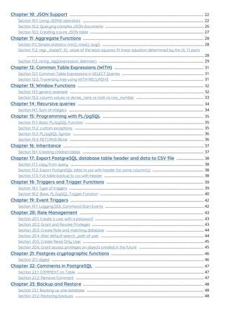 Chapter 10: JSON Support 22
.....................................................................................................................................
Section 10.1: Using JSONb operators 22
........................................................................................................................
Section 10.2: Querying complex JSON documents 26
..................................................................................................
Section 10.3: Creating a pure JSON table 27
.................................................................................................................
Chapter 11: Aggregate Functions 28
........................................................................................................................
Section 11.1: Simple statistics: min(), max(), avg() 28
.....................................................................................................
Section 11.2: regr_slope(Y, X) : slope of the least-squares-ﬁt linear equation determined by the (X, Y) pairs
28
................................................................................................................................................................................
Section 11.3: string_agg(expression, delimiter) 29
........................................................................................................
Chapter 12: Common Table Expressions (WITH) 31
.........................................................................................
Section 12.1: Common Table Expressions in SELECT Queries 31
.................................................................................
Section 12.2: Traversing tree using WITH RECURSIVE 31
............................................................................................
Chapter 13: Window Functions 32
.............................................................................................................................
Section 13.1: generic example 32
.....................................................................................................................................
Section 13.2: column values vs dense_rank vs rank vs row_number 33
...................................................................
Chapter 14: Recursive queries 34
.............................................................................................................................
Section 14.1: Sum of Integers 34
......................................................................................................................................
Chapter 15: Programming with PL/pgSQL 35
....................................................................................................
Section 15.1: Basic PL/pgSQL Function 35
......................................................................................................................
Section 15.2: custom exceptions 35
................................................................................................................................
Section 15.3: PL/pgSQL Syntax 36
..................................................................................................................................
Section 15.4: RETURNS Block 36
.....................................................................................................................................
Chapter 16: Inheritance 37
............................................................................................................................................
Section 16.1: Creating children tables 37
........................................................................................................................
Chapter 17: Export PostgreSQL database table header and data to CSV ﬁle 38
...........................
Section 17.1: copy from query 38
....................................................................................................................................
Section 17.2: Export PostgreSQL table to csv with header for some column(s) 38
...................................................
Section 17.3: Full table backup to csv with header 38
...................................................................................................
Chapter 18: Triggers and Trigger Functions 39
.................................................................................................
Section 18.1: Type of triggers 39
......................................................................................................................................
Section 18.2: Basic PL/pgSQL Trigger Function 40
.......................................................................................................
Chapter 19: Event Triggers 42
....................................................................................................................................
Section 19.1: Logging DDL Command Start Events 42
..................................................................................................
Chapter 20: Role Management 43
...........................................................................................................................
Section 20.1: Create a user with a password 43
............................................................................................................
Section 20.2: Grant and Revoke Privileges 43
...............................................................................................................
Section 20.3: Create Role and matching database 44
.................................................................................................
Section 20.4: Alter default search_path of user 44
......................................................................................................
Section 20.5: Create Read Only User 45
........................................................................................................................
Section 20.6: Grant access privileges on objects created in the future 45
................................................................
Chapter 21: Postgres cryptographic functions 46
............................................................................................
Section 21.1: digest 46
.......................................................................................................................................................
Chapter 22: Comments in PostgreSQL 47
............................................................................................................
Section 22.1: COMMENT on Table 47
..............................................................................................................................
Section 22.2: Remove Comment 47
...............................................................................................................................
Chapter 23: Backup and Restore 48
........................................................................................................................
Section 23.1: Backing up one database 48
....................................................................................................................
Section 23.2: Restoring backups 48
................................................................................................................................
 