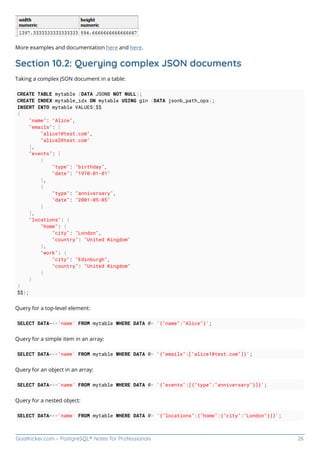 GoalKicker.com – PostgreSQL® Notes for Professionals 26
More examples and documentation here and here.
Section 10.2: Querying complex JSON documents
Taking a complex JSON document in a table:
CREATE TABLE mytable (DATA JSONB NOT NULL);
CREATE INDEX mytable_idx ON mytable USING gin (DATA jsonb_path_ops);
INSERT INTO mytable VALUES($$
{
"name": "Alice",
"emails": [
"alice1@test.com",
"alice2@test.com"
],
"events": [
{
"type": "birthday",
"date": "1970-01-01"
},
{
"type": "anniversary",
"date": "2001-05-05"
}
],
"locations": {
"home": {
"city": "London",
"country": "United Kingdom"
},
"work": {
"city": "Edinburgh",
"country": "United Kingdom"
}
}
}
$$);
Query for a top-level element:
SELECT DATA->>'name' FROM mytable WHERE DATA @> '{"name":"Alice"}';
Query for a simple item in an array:
SELECT DATA->>'name' FROM mytable WHERE DATA @> '{"emails":["alice1@test.com"]}';
Query for an object in an array:
SELECT DATA->>'name' FROM mytable WHERE DATA @> '{"events":[{"type":"anniversary"}]}';
Query for a nested object:
SELECT DATA->>'name' FROM mytable WHERE DATA @> '{"locations":{"home":{"city":"London"}}}';
 