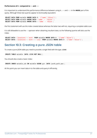 GoalKicker.com – PostgreSQL® Notes for Professionals 27
Performance of @> compared to -> and ->>
It is important to understand the performance diﬀerence between using @>, -> and ->> in the WHERE part of the
query. Although these two queries appear to be broadly equivalent:
SELECT DATA FROM mytable WHERE DATA @> '{"name":"Alice"}';
SELECT DATA FROM mytable WHERE DATA->'name' = '"Alice"';
SELECT DATA FROM mytable WHERE DATA->>'name' = 'Alice';
the ﬁrst statement will use the index created above whereas the latter two will not, requiring a complete table scan.
It is still allowable to use the -> operator when obtaining resultant data, so the following queries will also use the
index:
SELECT DATA->'locations'->'work' FROM mytable WHERE DATA @> '{"name":"Alice"}';
SELECT DATA->'locations'->'work'->>'city' FROM mytable WHERE DATA @> '{"name":"Alice"}';
Section 10.3: Creating a pure JSON table
To create a pure JSON table you need to provide a single ﬁeld with the type JSONB:
CREATE TABLE mytable (DATA JSONB NOT NULL);
You should also create a basic index:
CREATE INDEX mytable_idx ON mytable USING gin (DATA jsonb_path_ops);
At this point you can insert data in to the table and query it eﬃciently.
 