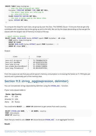 GoalKicker.com – PostgreSQL® Notes for Professionals 29
CREATE TABLE heap_histogram (
-- when the heap histogram was taken
histwhen TIMESTAMP WITHOUT TIME ZONE NOT NULL,
-- the object type bytes are referring to
-- ex: java.util.String
CLASS CHARACTER VARYING NOT NULL,
-- the size in bytes used by the above class
bytes INTEGER NOT NULL
);
To compute the slope for each class, we group by over the class. The HAVING clause > 0 ensures that we get only
candidates with a positive slop (a line going up and to the left). We sort by the slope descending so that we get the
classes with the largest rate of memory increase at the top.
-- epoch returns seconds
SELECT CLASS, REGR_SLOPE(bytes,EXTRACT(epoch FROM histwhen)) AS slope
FROM public.heap_histogram
GROUP BY CLASS
HAVING REGR_SLOPE(bytes,EXTRACT(epoch FROM histwhen)) > 0
ORDER BY slope DESC ;
Output:
class | slope
---------------------------+----------------------
java.util.ArrayList | 71.7993806279174
java.util.HashMap | 49.0324576155785
java.lang.String | 31.7770770326123
joe.schmoe.BusinessObject | 23.2036817108056
java.lang.ThreadLocal | 20.9013528767851
From the output we see that java.util.ArrayList's memory consumption is increasing the fastest at 71.799 bytes per
second and is potentially part of the memory leak.
Section 11.3: string_agg(expression, delimiter)
You can concatenate strings separated by delimiter using the STRING_AGG() function.
If your individuals table is:
Name Age Country
Allie 15 USA
Amanda 14 USA
Alana 20 Russia
You could write SELECT ... GROUP BY statement to get names from each country:
SELECT STRING_AGG(NAME, ', ') AS NAMES, country
FROM individuals
GROUP BY country;
Note that you need to use a GROUP BY clause because STRING_AGG() is an aggregate function.
Result:
 