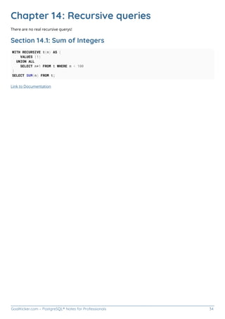 GoalKicker.com – PostgreSQL® Notes for Professionals 34
Chapter 14: Recursive queries
There are no real recursive querys!
Section 14.1: Sum of Integers
WITH RECURSIVE t(n) AS (
VALUES (1)
UNION ALL
SELECT n+1 FROM t WHERE n < 100
)
SELECT SUM(n) FROM t;
Link to Documentation
 