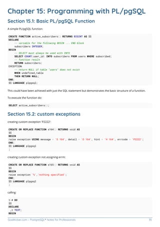 GoalKicker.com – PostgreSQL® Notes for Professionals 35
Chapter 15: Programming with PL/pgSQL
Section 15.1: Basic PL/pgSQL Function
A simple PL/pgSQL function:
CREATE FUNCTION active_subscribers() RETURNS BIGINT AS $$
DECLARE
-- variable for the following BEGIN ... END block
subscribers INTEGER;
BEGIN
-- SELECT must always be used with INTO
SELECT COUNT(user_id) INTO subscribers FROM users WHERE subscribed;
-- function result
RETURN subscribers;
EXCEPTION
-- return NULL if table "users" does not exist
WHEN undefined_table
THEN RETURN NULL;
END;
$$ LANGUAGE plpgsql;
This could have been achieved with just the SQL statement but demonstrates the basic structure of a function.
To execute the function do:
SELECT active_subscribers();
Section 15.2: custom exceptions
creating custom exception 'P2222':
CREATE OR REPLACE FUNCTION s164() RETURNS void AS
$$
BEGIN
raise exception USING message = 'S 164', detail = 'D 164', hint = 'H 164', errcode = 'P2222';
END;
$$ LANGUAGE plpgsql
;
creating custom exception not assigning errm:
CREATE OR REPLACE FUNCTION s165() RETURNS void AS
$$
BEGIN
raise exception '%','nothing specified';
END;
$$ LANGUAGE plpgsql
;
calling:
t=# DO
$$
DECLARE
_t TEXT;
BEGIN
 