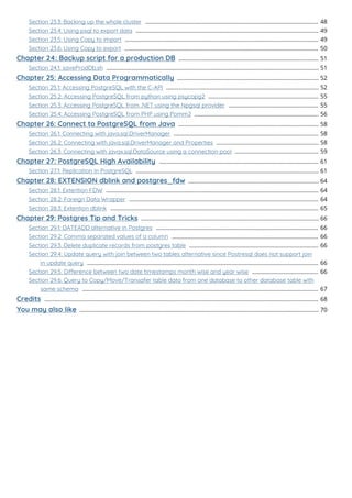 Section 23.3: Backing up the whole cluster 48
..............................................................................................................
Section 23.4: Using psql to export data 49
....................................................................................................................
Section 23.5: Using Copy to import 49
...........................................................................................................................
Section 23.6: Using Copy to export 50
...........................................................................................................................
Chapter 24: Backup script for a production DB 51
.........................................................................................
Section 24.1: saveProdDb.sh 51
.......................................................................................................................................
Chapter 25: Accessing Data Programmatically 52
..........................................................................................
Section 25.1: Accessing PostgreSQL with the C-API 52
.................................................................................................
Section 25.2: Accessing PostgreSQL from python using psycopg2 55
......................................................................
Section 25.3: Accessing PostgreSQL from .NET using the Npgsql provider 55
.........................................................
Section 25.4: Accessing PostgreSQL from PHP using Pomm2 56
...............................................................................
Chapter 26: Connect to PostgreSQL from Java 58
.........................................................................................
Section 26.1: Connecting with java.sql.DriverManager 58
............................................................................................
Section 26.2: Connecting with java.sql.DriverManager and Properties 58
.................................................................
Section 26.3: Connecting with javax.sql.DataSource using a connection pool 59
.....................................................
Chapter 27: PostgreSQL High Availability 61
.....................................................................................................
Section 27.1: Replication in PostgreSQL 61
....................................................................................................................
Chapter 28: EXTENSION dblink and postgres_fdw 64
...................................................................................
Section 28.1: Extention FDW 64
.......................................................................................................................................
Section 28.2: Foreign Data Wrapper 64
........................................................................................................................
Section 28.3: Extention dblink 65
....................................................................................................................................
Chapter 29: Postgres Tip and Tricks 66
.................................................................................................................
Section 29.1: DATEADD alternative in Postgres 66
.......................................................................................................
Section 29.2: Comma separated values of a column 66
.............................................................................................
Section 29.3: Delete duplicate records from postgres table 66
..................................................................................
Section 29.4: Update query with join between two tables alternative since Postresql does not support join
in update query 66
...................................................................................................................................................
Section 29.5: Dierence between two date timestamps month wise and year wise 66
..........................................
Section 29.6: Query to Copy/Move/Transafer table data from one database to other database table with
same schema 67
......................................................................................................................................................
Credits 68
..............................................................................................................................................................................
You may also like 70
........................................................................................................................................................
 