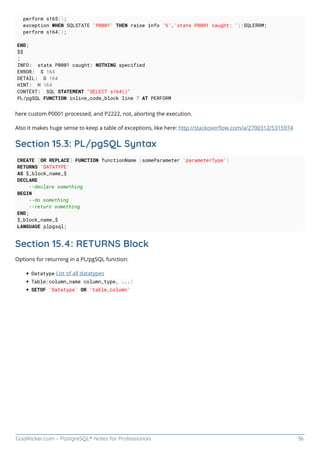 GoalKicker.com – PostgreSQL® Notes for Professionals 36
perform s165();
exception WHEN SQLSTATE 'P0001' THEN raise info '%','state P0001 caught: '||SQLERRM;
perform s164();
END;
$$
;
INFO: state P0001 caught: NOTHING specified
ERROR: S 164
DETAIL: D 164
HINT: H 164
CONTEXT: SQL STATEMENT "SELECT s164()"
PL/pgSQL FUNCTION inline_code_block line 7 AT PERFORM
here custom P0001 processed, and P2222, not, aborting the execution.
Also it makes huge sense to keep a table of exceptions, like here: http://stackoverﬂow.com/a/2700312/5315974
Section 15.3: PL/pgSQL Syntax
CREATE [OR REPLACE] FUNCTION functionName (someParameter 'parameterType')
RETURNS 'DATATYPE'
AS $_block_name_$
DECLARE
--declare something
BEGIN
--do something
--return something
END;
$_block_name_$
LANGUAGE plpgsql;
Section 15.4: RETURNS Block
Options for returning in a PL/pgSQL function:
Datatype List of all datatypes
Table(column_name column_type, ...)
SETOF 'Datatype' OR 'table_column'
 