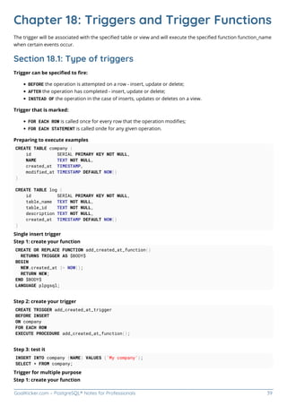 GoalKicker.com – PostgreSQL® Notes for Professionals 39
Chapter 18: Triggers and Trigger Functions
The trigger will be associated with the speciﬁed table or view and will execute the speciﬁed function function_name
when certain events occur.
Section 18.1: Type of triggers
Trigger can be speciﬁed to ﬁre:
BEFORE the operation is attempted on a row - insert, update or delete;
AFTER the operation has completed - insert, update or delete;
INSTEAD OF the operation in the case of inserts, updates or deletes on a view.
Trigger that is marked:
FOR EACH ROW is called once for every row that the operation modiﬁes;
FOR EACH STATEMENT is called onde for any given operation.
Preparing to execute examples
CREATE TABLE company (
id SERIAL PRIMARY KEY NOT NULL,
NAME TEXT NOT NULL,
created_at TIMESTAMP,
modified_at TIMESTAMP DEFAULT NOW()
)
CREATE TABLE log (
id SERIAL PRIMARY KEY NOT NULL,
table_name TEXT NOT NULL,
table_id TEXT NOT NULL,
description TEXT NOT NULL,
created_at TIMESTAMP DEFAULT NOW()
)
Single insert trigger
Step 1: create your function
CREATE OR REPLACE FUNCTION add_created_at_function()
RETURNS TRIGGER AS $BODY$
BEGIN
NEW.created_at := NOW();
RETURN NEW;
END $BODY$
LANGUAGE plpgsql;
Step 2: create your trigger
CREATE TRIGGER add_created_at_trigger
BEFORE INSERT
ON company
FOR EACH ROW
EXECUTE PROCEDURE add_created_at_function();
Step 3: test it
INSERT INTO company (NAME) VALUES ('My company');
SELECT * FROM company;
Trigger for multiple purpose
Step 1: create your function
 