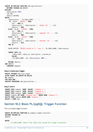 GoalKicker.com – PostgreSQL® Notes for Professionals 40
CREATE OR REPLACE FUNCTION add_log_function()
RETURNS TRIGGER AS $BODY$
DECLARE
vDescription TEXT;
vId INT;
vReturn RECORD;
BEGIN
vDescription := TG_TABLE_NAME || ' ';
IF (TG_OP = 'INSERT') THEN
vId := NEW.id;
vDescription := vDescription || 'added. Id: ' || vId;
vReturn := NEW;
ELSIF (TG_OP = 'UPDATE') THEN
vId := NEW.id;
vDescription := vDescription || 'updated. Id: ' || vId;
vReturn := NEW;
ELSIF (TG_OP = 'DELETE') THEN
vId := OLD.id;
vDescription := vDescription || 'deleted. Id: ' || vId;
vReturn := OLD;
END IF;
RAISE NOTICE 'TRIGER called on % - Log: %', TG_TABLE_NAME, vDescription;
INSERT INTO log
(table_name, table_id, description, created_at)
VALUES
(TG_TABLE_NAME, vId, vDescription, NOW());
RETURN vReturn;
END $BODY$
LANGUAGE plpgsql;
Step 2: create your trigger
CREATE TRIGGER add_log_trigger
AFTER INSERT OR UPDATE OR DELETE
ON company
FOR EACH ROW
EXECUTE PROCEDURE add_log_function();
Step 3: test it
INSERT INTO company (NAME) VALUES ('Company 1');
INSERT INTO company (NAME) VALUES ('Company 2');
INSERT INTO company (NAME) VALUES ('Company 3');
UPDATE company SET NAME='Company new 2' WHERE NAME='Company 2';
DELETE FROM company WHERE NAME='Company 1';
SELECT * FROM log;
Section 18.2: Basic PL/pgSQL Trigger Function
This is a simple trigger function.
CREATE OR REPLACE FUNCTION my_simple_trigger_function()
RETURNS TRIGGER AS
$BODY$
BEGIN
-- TG_TABLE_NAME :name of the table that caused the trigger invocation
 