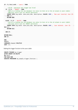 GoalKicker.com – PostgreSQL® Notes for Professionals 41
IF (TG_TABLE_NAME = 'users') THEN
--TG_OP : operation the trigger was fired
IF (TG_OP = 'INSERT') THEN
--NEW.id is holding the new database row value (in here id is the id column in users table)
--NEW will return null for DELETE operations
INSERT INTO log_table (date_and_time, description) VALUES (NOW(), 'New user inserted. User ID:
'|| NEW.id);
RETURN NEW;
ELSIF (TG_OP = 'DELETE') THEN
--OLD.id is holding the old database row value (in here id is the id column in users table)
--OLD will return null for INSERT operations
INSERT INTO log_table (date_and_time, description) VALUES (NOW(), 'User deleted.. User ID: ' ||
OLD.id);
RETURN OLD;
END IF;
RETURN NULL;
END IF;
END;
$BODY$
LANGUAGE plpgsql VOLATILE
COST 100;
Adding this trigger function to the users table
CREATE TRIGGER my_trigger
AFTER INSERT OR DELETE
ON users
FOR EACH ROW
EXECUTE PROCEDURE my_simple_trigger_function();
 