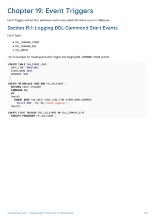 GoalKicker.com – PostgreSQL® Notes for Professionals 42
Chapter 19: Event Triggers
Event Triggers will be ﬁred whenever event associated with them occurs in database.
Section 19.1: Logging DDL Command Start Events
Event Type-
DDL_COMMAND_START
DDL_COMMAND_END
SQL_DROP
This is example for creating an Event Trigger and logging DDL_COMMAND_START events.
CREATE TABLE TAB_EVENT_LOGS(
DATE_TIME TIMESTAMP,
EVENT_NAME TEXT,
REMARKS TEXT
);
CREATE OR REPLACE FUNCTION FN_LOG_EVENT()
RETURNS EVENT_TRIGGER
LANGUAGE SQL
AS
$main$
INSERT INTO TAB_EVENT_LOGS(DATE_TIME,EVENT_NAME,REMARKS)
VALUES(NOW(),TG_TAG,'Event Logging');
$main$;
CREATE EVENT TRIGGER TRG_LOG_EVENT ON DDL_COMMAND_START
EXECUTE PROCEDURE FN_LOG_EVENT();
 