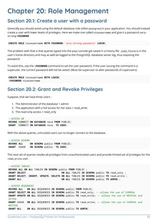 GoalKicker.com – PostgreSQL® Notes for Professionals 43
Chapter 20: Role Management
Section 20.1: Create a user with a password
Generally you should avoid using the default database role (often postgres) in your application. You should instead
create a user with lower levels of privileges. Here we make one called niceusername and give it a password very-
strong-PASSWORD
CREATE ROLE niceusername WITH PASSWORD 'very-strong-password' LOGIN;
The problem with that is that queries typed into the psql console get saved in a history ﬁle .psql_history in the
user's home directory and may as well be logged to the PostgreSQL database server log, thus exposing the
password.
To avoid this, use the PASSWORD command to set the user password. If the user issuing the command is a
superuser, the current password will not be asked. (Must be superuser to alter passwords of superusers)
CREATE ROLE niceusername WITH LOGIN;
PASSWORD niceusername
Section 20.2: Grant and Revoke Privileges
Suppose, that we have three users :
The Administrator of the database > admin
1.
The application with a full access for her data > read_write
2.
The read only access > read_only
3.
--ACCESS DB
REVOKE CONNECT ON DATABASE nova FROM PUBLIC;
GRANT CONNECT ON DATABASE nova TO USER;
With the above queries, untrusted users can no longer connect to the database.
--ACCESS SCHEMA
REVOKE ALL ON SCHEMA public FROM PUBLIC;
GRANT USAGE ON SCHEMA public TO USER;
The next set of queries revoke all privileges from unauthenticated users and provide limited set of privileges for the
read_write user.
--ACCESS TABLES
REVOKE ALL ON ALL TABLES IN SCHEMA public FROM PUBLIC ;
GRANT SELECT ON ALL TABLES IN SCHEMA public TO read_only ;
GRANT SELECT, INSERT, UPDATE, DELETE ON ALL TABLES IN SCHEMA public TO read_write ;
GRANT ALL ON ALL TABLES IN SCHEMA public TO ADMIN ;
--ACCESS SEQUENCES
REVOKE ALL ON ALL SEQUENCES IN SCHEMA public FROM PUBLIC;
GRANT SELECT ON ALL SEQUENCES IN SCHEMA public TO read_only; -- allows the use of CURRVAL
GRANT UPDATE ON ALL SEQUENCES IN SCHEMA public TO read_write; -- allows the use of NEXTVAL and
SETVAL
GRANT USAGE ON ALL SEQUENCES IN SCHEMA public TO read_write; -- allows the use of CURRVAL and
NEXTVAL
GRANT ALL ON ALL SEQUENCES IN SCHEMA public TO ADMIN;
 