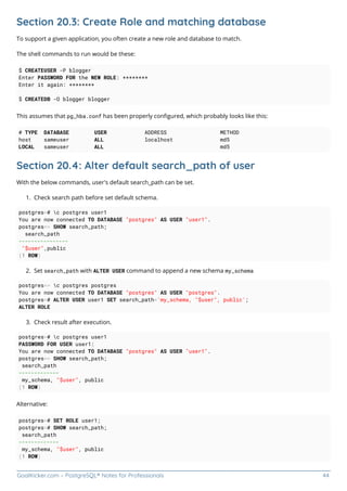 GoalKicker.com – PostgreSQL® Notes for Professionals 44
Section 20.3: Create Role and matching database
To support a given application, you often create a new role and database to match.
The shell commands to run would be these:
$ CREATEUSER -P blogger
Enter PASSWORD FOR the NEW ROLE: ********
Enter it again: ********
$ CREATEDB -O blogger blogger
This assumes that pg_hba.conf has been properly conﬁgured, which probably looks like this:
# TYPE DATABASE USER ADDRESS METHOD
host sameuser ALL localhost md5
LOCAL sameuser ALL md5
Section 20.4: Alter default search_path of user
With the below commands, user's default search_path can be set.
Check search path before set default schema.
1.
postgres=# c postgres user1
You are now connected TO DATABASE "postgres" AS USER "user1".
postgres=> SHOW search_path;
search_path
----------------
"$user",public
(1 ROW)
Set search_path with ALTER USER command to append a new schema my_schema
2.
postgres=> c postgres postgres
You are now connected TO DATABASE "postgres" AS USER "postgres".
postgres=# ALTER USER user1 SET search_path='my_schema, "$user", public';
ALTER ROLE
Check result after execution.
3.
postgres=# c postgres user1
PASSWORD FOR USER user1:
You are now connected TO DATABASE "postgres" AS USER "user1".
postgres=> SHOW search_path;
search_path
-------------
my_schema, "$user", public
(1 ROW)
Alternative:
postgres=# SET ROLE user1;
postgres=# SHOW search_path;
search_path
-------------
my_schema, "$user", public
(1 ROW)
 