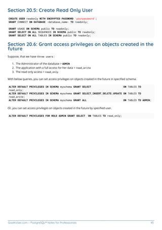 GoalKicker.com – PostgreSQL® Notes for Professionals 45
Section 20.5: Create Read Only User
CREATE USER readonly WITH ENCRYPTED PASSWORD 'yourpassword';
GRANT CONNECT ON DATABASE <database_name> TO readonly;
GRANT USAGE ON SCHEMA public TO readonly;
GRANT SELECT ON ALL SEQUENCES IN SCHEMA public TO readonly;
GRANT SELECT ON ALL TABLES IN SCHEMA public TO readonly;
Section 20.6: Grant access privileges on objects created in the
future
Suppose, that we have three users :
The Administrator of the database > ADMIN
1.
The application with a full access for her data > read_write
2.
The read only access > read_only
3.
With below queries, you can set access privileges on objects created in the future in speciﬁed schema.
ALTER DEFAULT PRIVILEGES IN SCHEMA myschema GRANT SELECT ON TABLES TO
read_only;
ALTER DEFAULT PRIVILEGES IN SCHEMA myschema GRANT SELECT,INSERT,DELETE,UPDATE ON TABLES TO
read_write;
ALTER DEFAULT PRIVILEGES IN SCHEMA myschema GRANT ALL ON TABLES TO ADMIN;
Or, you can set access privileges on objects created in the future by speciﬁed user.
ALTER DEFAULT PRIVILEGES FOR ROLE ADMIN GRANT SELECT ON TABLES TO read_only;
 