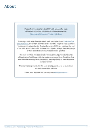 GoalKicker.com – PostgreSQL® Notes for Professionals 1
About
Please feel free to share this PDF with anyone for free,
latest version of this book can be downloaded from:
https://goalkicker.com/PostgreSQLBook
This PostgreSQL® Notes for Professionals book is compiled from Stack Overﬂow
Documentation, the content is written by the beautiful people at Stack Overﬂow.
Text content is released under Creative Commons BY-SA, see credits at the end
of this book whom contributed to the various chapters. Images may be copyright
of their respective owners unless otherwise speciﬁed
This is an unoﬃcial free book created for educational purposes and is not
aﬃliated with oﬃcial PostgreSQL® group(s) or company(s) nor Stack Overﬂow.
All trademarks and registered trademarks are the property of their respective
company owners
The information presented in this book is not guaranteed to be correct nor
accurate, use at your own risk
Please send feedback and corrections to web@petercv.com
 