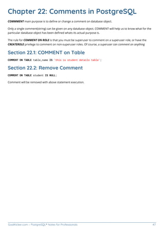 GoalKicker.com – PostgreSQL® Notes for Professionals 47
Chapter 22: Comments in PostgreSQL
COMMMENT main purpose is to deﬁne or change a comment on database object.
Only a single comment(string) can be given on any database object. COMMENT will help us to know what for the
particular database object has been deﬁned whats its actual purpose is.
The rule for COMMENT ON ROLE is that you must be superuser to comment on a superuser role, or have the
CREATEROLE privilege to comment on non-superuser roles. Of course, a superuser can comment on anything
Section 22.1: COMMENT on Table
COMMENT ON TABLE table_name IS 'this is student details table';
Section 22.2: Remove Comment
COMMENT ON TABLE student IS NULL;
Comment will be removed with above statement execution.
 