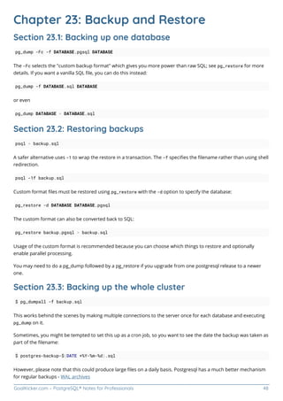 GoalKicker.com – PostgreSQL® Notes for Professionals 48
Chapter 23: Backup and Restore
Section 23.1: Backing up one database
pg_dump -Fc -f DATABASE.pgsql DATABASE
The -Fc selects the "custom backup format" which gives you more power than raw SQL; see pg_restore for more
details. If you want a vanilla SQL ﬁle, you can do this instead:
pg_dump -f DATABASE.sql DATABASE
or even
pg_dump DATABASE > DATABASE.sql
Section 23.2: Restoring backups
psql < backup.sql
A safer alternative uses -1 to wrap the restore in a transaction. The -f speciﬁes the ﬁlename rather than using shell
redirection.
psql -1f backup.sql
Custom format ﬁles must be restored using pg_restore with the -d option to specify the database:
pg_restore -d DATABASE DATABASE.pgsql
The custom format can also be converted back to SQL:
pg_restore backup.pgsql > backup.sql
Usage of the custom format is recommended because you can choose which things to restore and optionally
enable parallel processing.
You may need to do a pg_dump followed by a pg_restore if you upgrade from one postgresql release to a newer
one.
Section 23.3: Backing up the whole cluster
$ pg_dumpall -f backup.sql
This works behind the scenes by making multiple connections to the server once for each database and executing
pg_dump on it.
Sometimes, you might be tempted to set this up as a cron job, so you want to see the date the backup was taken as
part of the ﬁlename:
$ postgres-backup-$(DATE +%Y-%m-%d).sql
However, please note that this could produce large ﬁles on a daily basis. Postgresql has a much better mechanism
for regular backups - WAL archives
 