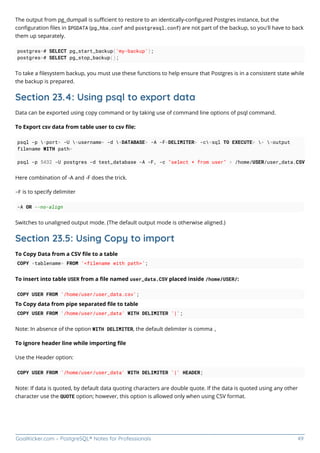 GoalKicker.com – PostgreSQL® Notes for Professionals 49
The output from pg_dumpall is suﬃcient to restore to an identically-conﬁgured Postgres instance, but the
conﬁguration ﬁles in $PGDATA (pg_hba.conf and postgresql.conf) are not part of the backup, so you'll have to back
them up separately.
postgres=# SELECT pg_start_backup('my-backup');
postgres=# SELECT pg_stop_backup();
To take a ﬁlesystem backup, you must use these functions to help ensure that Postgres is in a consistent state while
the backup is prepared.
Section 23.4: Using psql to export data
Data can be exported using copy command or by taking use of command line options of psql command.
To Export csv data from table user to csv ﬁle:
psql -p <port> -U <username> -d <DATABASE> -A -F<DELIMITER> -c<sql TO EXECUTE> > <output
filename WITH path>
psql -p 5432 -U postgres -d test_database -A -F, -c "select * from user" > /home/USER/user_data.CSV
Here combination of -A and -F does the trick.
-F is to specify delimiter
-A OR --no-align
Switches to unaligned output mode. (The default output mode is otherwise aligned.)
Section 23.5: Using Copy to import
To Copy Data from a CSV ﬁle to a table
COPY <tablename> FROM '<filename with path>';
To insert into table USER from a ﬁle named user_data.CSV placed inside /home/USER/:
COPY USER FROM '/home/user/user_data.csv';
To Copy data from pipe separated ﬁle to table
COPY USER FROM '/home/user/user_data' WITH DELIMITER '|';
Note: In absence of the option WITH DELIMITER, the default delimiter is comma ,
To ignore header line while importing ﬁle
Use the Header option:
COPY USER FROM '/home/user/user_data' WITH DELIMITER '|' HEADER;
Note: If data is quoted, by default data quoting characters are double quote. If the data is quoted using any other
character use the QUOTE option; however, this option is allowed only when using CSV format.
 